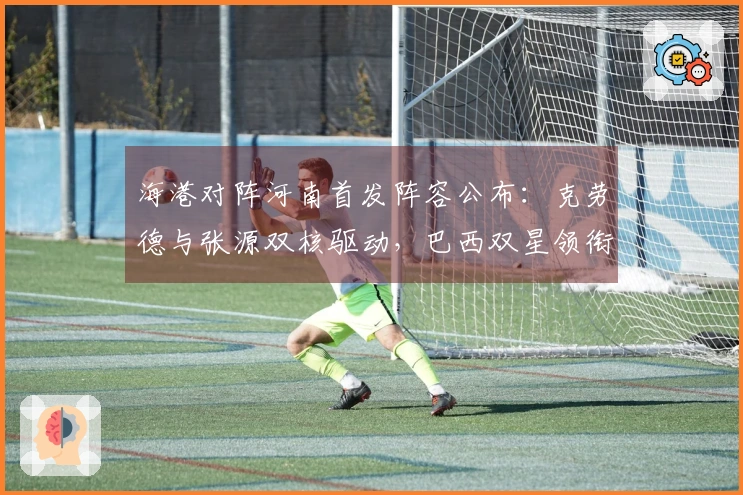 海港对阵河南首发阵容公布：克劳德与张源双核驱动，巴西双星领衔，武磊莱昂纳多出任替补