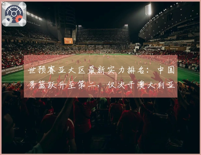 世预赛亚大区最新实力排名：中国男篮跃升至第二，仅次于澳大利亚