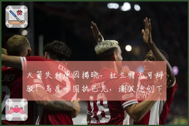 火箭失利原因揭晓，杜兰特无可辩驳！乌度卡固执己见，谢泼德创下新纪录