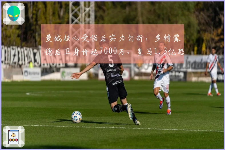 曼城核心受伤后实力打折，多特蒙德后卫身价达7000万，皇马1.3亿恐将花费无谓？