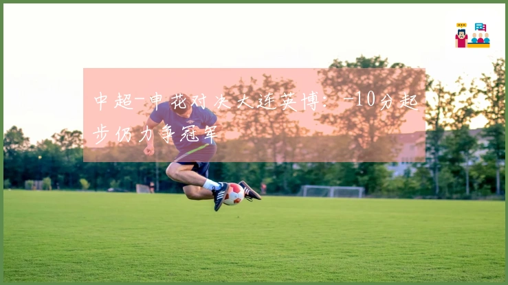 中超-申花对决大连英博：-10分起步仍力争冠军