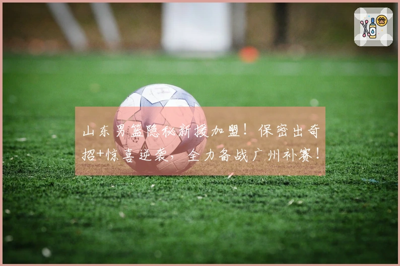 山东男篮隐秘新援加盟！保密出奇招+惊喜逆袭，全力备战广州补赛！