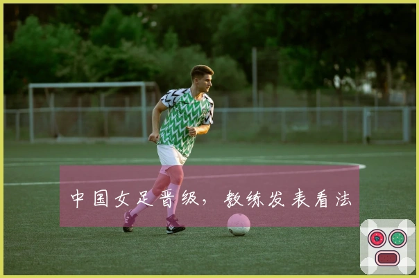 中国女足晋级，教练发表看法