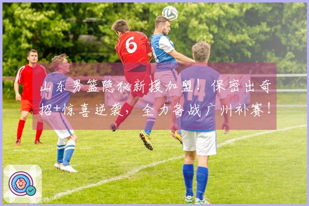 山东男篮隐秘新援加盟！保密出奇招+惊喜逆袭，全力备战广州补赛！
