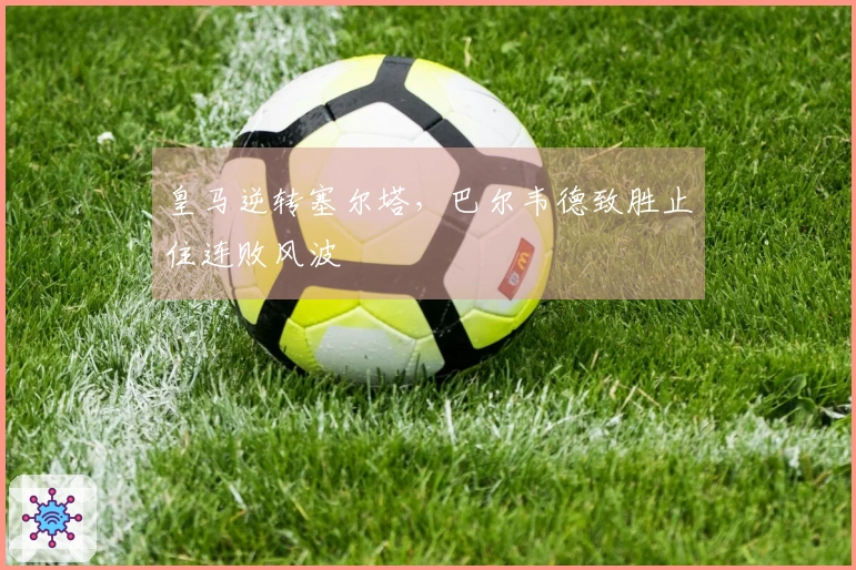 皇马逆转塞尔塔，巴尔韦德致胜止住连败风波