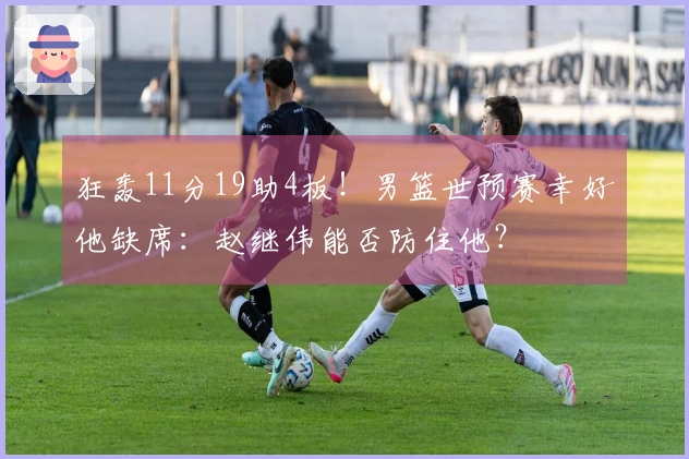 狂轰11分19助4板！男篮世预赛幸好他缺席：赵继伟能否防住他？