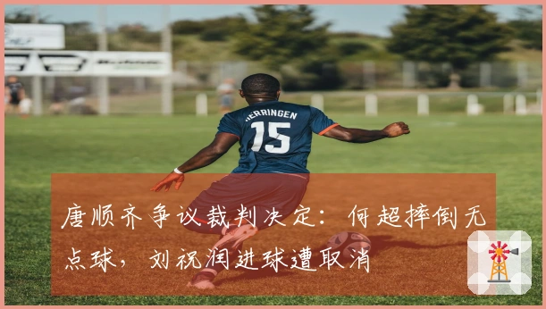 唐顺齐争议裁判决定：何超摔倒无点球，刘祝润进球遭取消