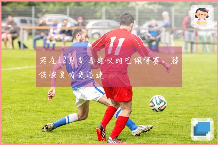 若在12月皇马建议姆巴佩停赛，膝伤恢复将更迅速