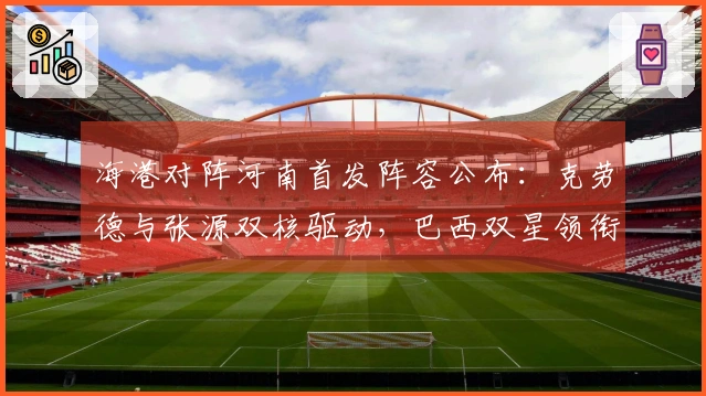 海港对阵河南首发阵容公布：克劳德与张源双核驱动，巴西双星领衔，武磊莱昂纳多出任替补