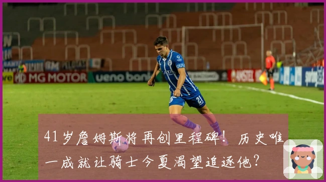 41岁詹姆斯将再创里程碑！历史唯一成就让骑士今夏渴望追逐他？