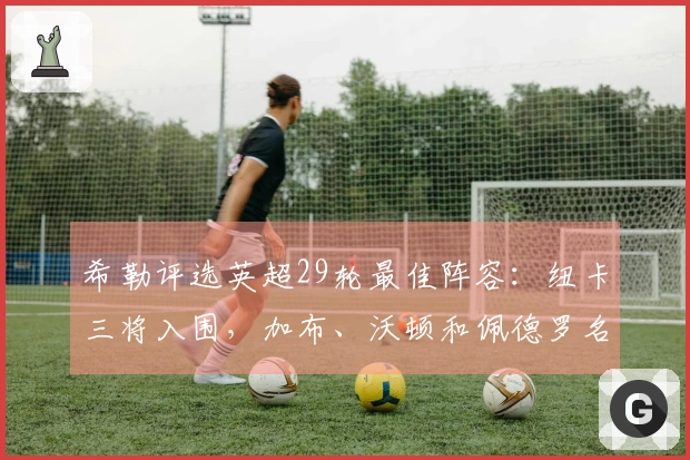 希勒评选英超29轮最佳阵容：纽卡三将入围，加布、沃顿和佩德罗名列其中