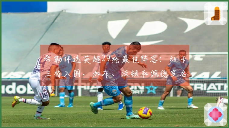 希勒评选英超29轮最佳阵容：纽卡三将入围，加布、沃顿和佩德罗名列其中