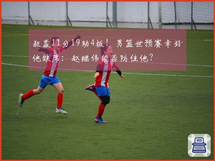 狂轰11分19助4板！男篮世预赛幸好他缺席：赵继伟能否防住他？