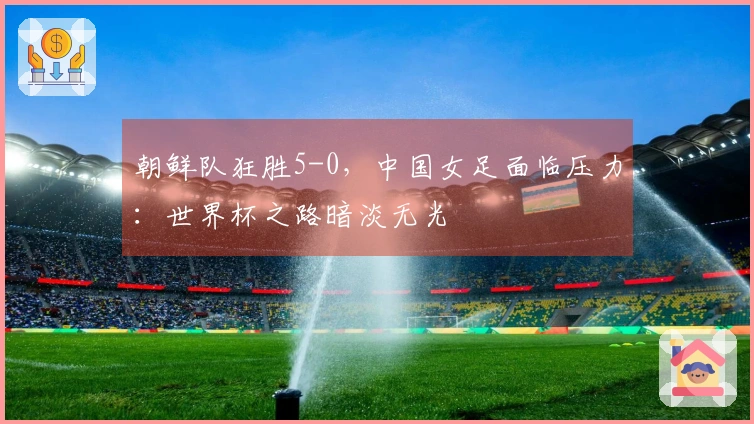 朝鲜队狂胜5-0，中国女足面临压力：世界杯之路暗淡无光