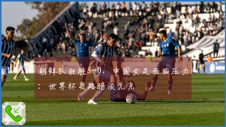 朝鲜队狂胜5-0，中国女足面临压力：世界杯之路暗淡无光