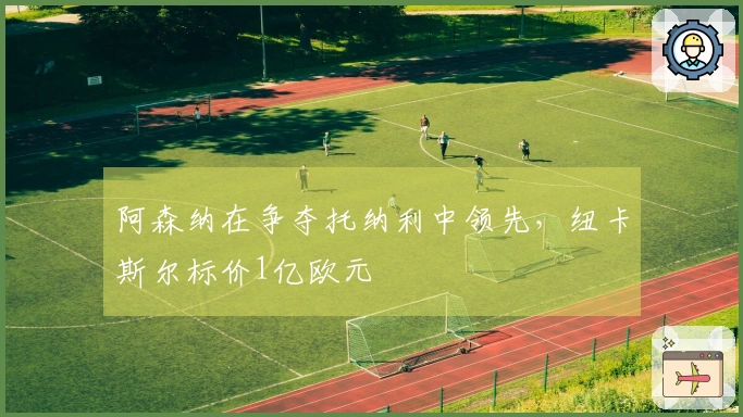阿森纳在争夺托纳利中领先，纽卡斯尔标价1亿欧元