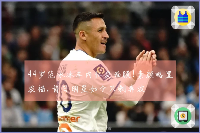 44岁范冰冰车内忙卖面膜!素颜略显发福,昔日明星如今只剩奔波