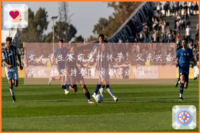 女大学生赛前意外怀孕！父亲兴奋庆祝 她坚持参赛贡献2分8板！
