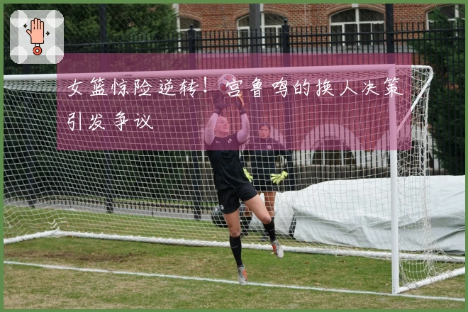 女篮惊险逆转！宫鲁鸣的换人决策引发争议
