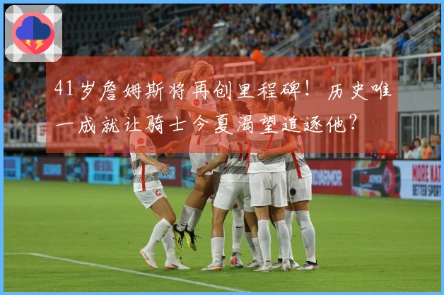 41岁詹姆斯将再创里程碑！历史唯一成就让骑士今夏渴望追逐他？