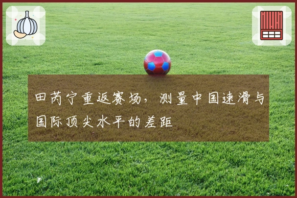 田芮宁重返赛场，测量中国速滑与国际顶尖水平的差距