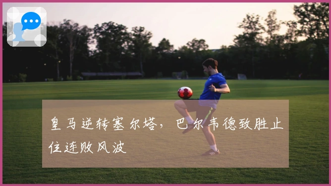 皇马逆转塞尔塔，巴尔韦德致胜止住连败风波