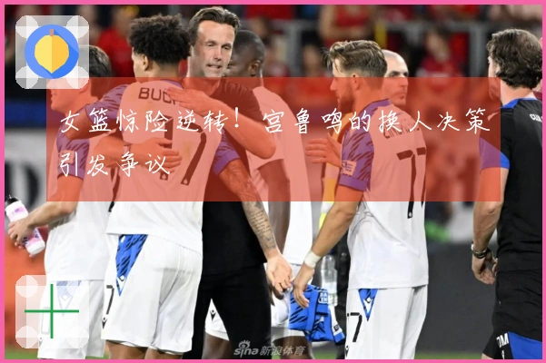 女篮惊险逆转！宫鲁鸣的换人决策引发争议