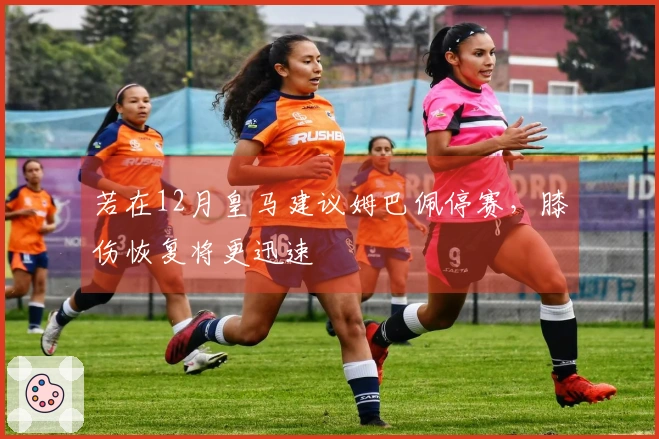 若在12月皇马建议姆巴佩停赛，膝伤恢复将更迅速