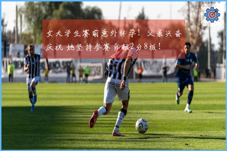 女大学生赛前意外怀孕！父亲兴奋庆祝 她坚持参赛贡献2分8板！