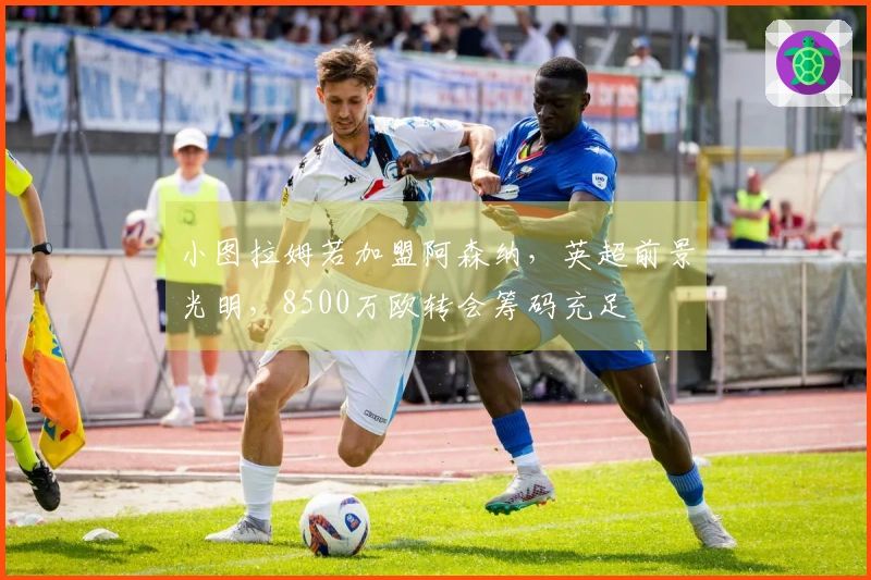 小图拉姆若加盟阿森纳，英超前景光明，8500万欧转会筹码充足